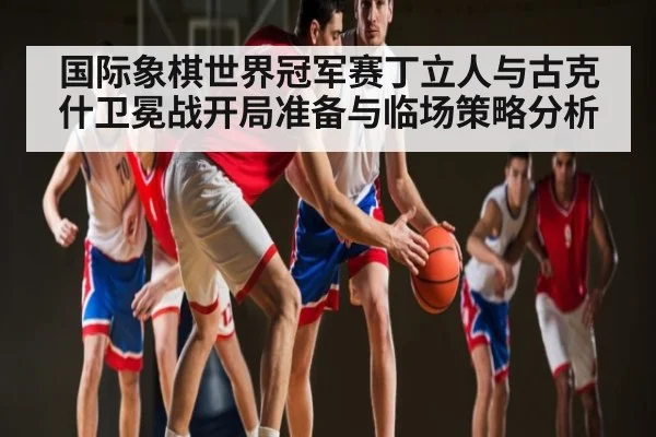 国际象棋世界冠军赛丁立人与古克什卫冕战开局准备与临场策略分析